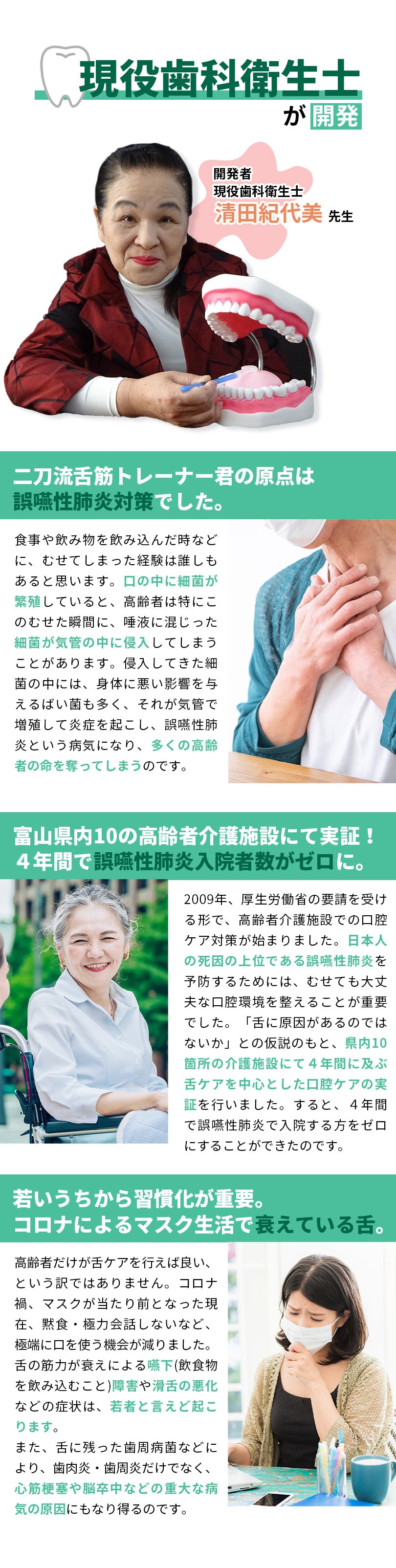 現役の歯科衛生士である清田紀代美先生が開発。二刀流舌筋トレーナー君の原点は、高齢者に多い誤嚥性肺炎対策から始まりました。むせても大丈夫な口腔環境を整えることが対策になると考え、富山県内10箇所の高齢者介護施設にて実証。4年間で誤嚥性肺炎入院者数をゼロにすることができました。また、高齢者だけが舌ケアを行えば良いだけではありません。コロナ禍、マスクが当たり前となった現在、若者の舌も衰えています。舌の衰えは、滑舌悪化以外にも様々な病気に繋がります。若いうちから舌ケアを習慣化し、健康な口腔環境を目指しましょう。