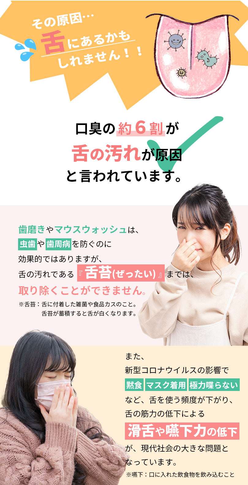 その原因、舌にあるかもしれません。口臭の約６割が舌の汚れが原因と言われています。歯磨きやマウスウォッシュは、虫歯や歯周病を防ぐのに効果的ではありますが、舌の汚れである舌苔までは、取り除くことができません。舌苔とは、舌に付着した雑菌や食品カスのことです。舌苔が蓄積すると舌が白くなります。また、新型コロナウイルスの影響で、黙食、マスク着用、極力喋らないなど、舌を使う頻度が下がり、舌の筋力の低下による、滑舌や嚥下力の低下が現代社会の大きな問題となっています。嚥下とは、口に入れた飲食物を飲み込むことです。