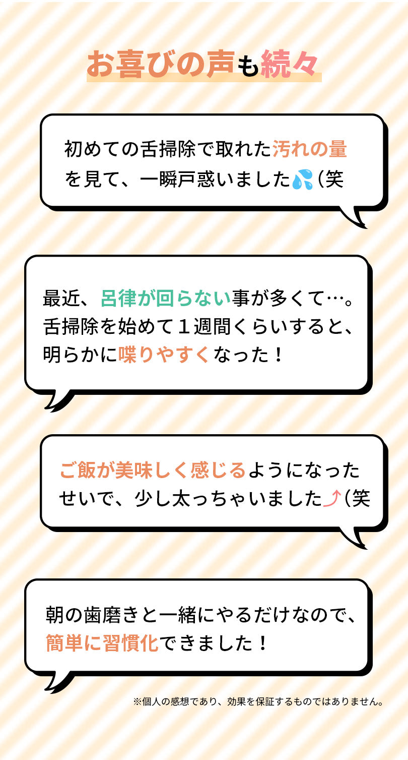お喜びの声も続々届いています。初めての舌掃除で取れた汚れの量を見て、一瞬戸惑いました。最近、呂律が回らないことが多かったのですが、舌掃除を始めて1週間くらいすると、明らかに喋りやすくなりました。ご飯が美味しく感じるようになったせいで、少し太っちゃいました。朝の歯磨きと一緒にやるだけなので、簡単に習慣化できました。個人の感想であり、効果を保証するものではありません。